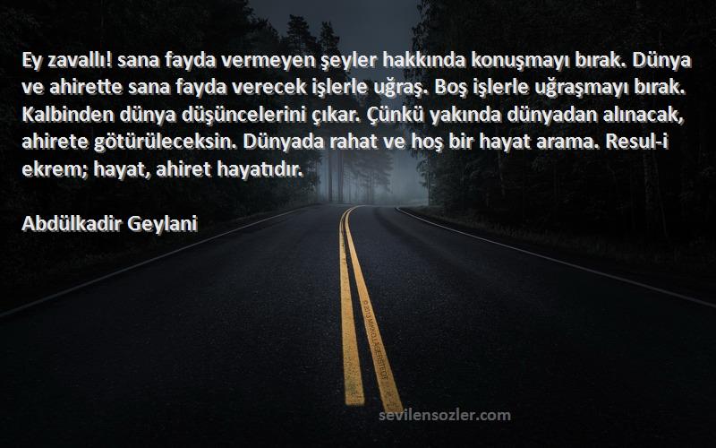 Abdülkadir Geylani Sözleri 
Ey zavallı! sana fayda vermeyen şeyler hakkında konuşmayı bırak. Dünya ve ahirette sana fayda verecek işlerle uğraş. Boş işlerle uğraşmayı bırak. Kalbinden dünya düşüncelerini çıkar. Çünkü yakında dünyadan alınacak, ahirete götürüleceksin. Dünyada rahat ve hoş bir hayat arama. Resul-i ekrem; hayat, ahiret hayatıdır.