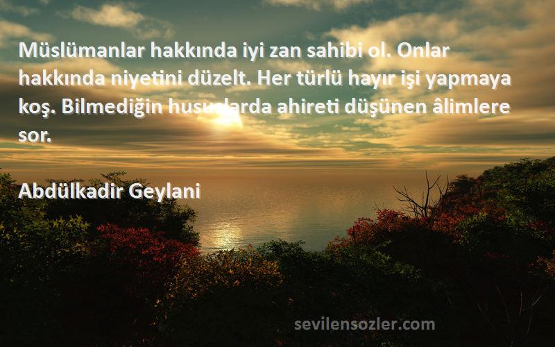 Abdülkadir Geylani Sözleri 
Müslümanlar hakkında iyi zan sahibi ol. Onlar hakkında niyetini düzelt. Her türlü hayır işi yapmaya koş. Bilmediğin hususlarda ahireti düşünen âlimlere sor.