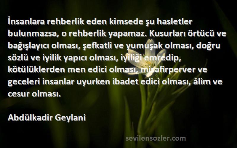 Abdülkadir Geylani Sözleri 
İnsanlara rehberlik eden kimsede şu hasletler bulunmazsa, o rehberlik yapamaz. Kusurları örtücü ve bağışlayıcı olması, şefkatli ve yumuşak olması, doğru sözlü ve iyilik yapıcı olması, iyiliği emredip, kötülüklerden men edici olması, misafirperver ve geceleri insanlar uyurken ibadet edici olması, âlim ve cesur olması.