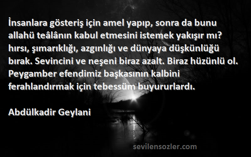 Abdülkadir Geylani Sözleri 
İnsanlara gösteriş için amel yapıp, sonra da bunu allahü teâlânın kabul etmesini istemek yakışır mı? hırsı, şımarıklığı, azgınlığı ve dünyaya düşkünlüğü bırak. Sevincini ve neşeni biraz azalt. Biraz hüzünlü ol. Peygamber efendimiz başkasının kalbini ferahlandırmak için tebessüm buyururlardı.