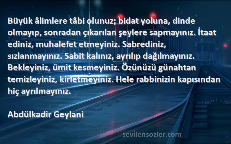 Abdülkadir Geylani Sözleri 
Büyük âlimlere tâbi olunuz; bidat yoluna, dinde olmayıp, sonradan çıkarılan şeylere sapmayınız. İtaat ediniz, muhalefet etmeyiniz. Sabrediniz, sızlanmayınız. Sabit kalınız, ayrılıp dağılmayınız. Bekleyiniz, ümit kesmeyiniz. Özünüzü günahtan temizleyiniz, kirletmeyiniz. Hele rabbinizin kapısından hiç ayrılmayınız.