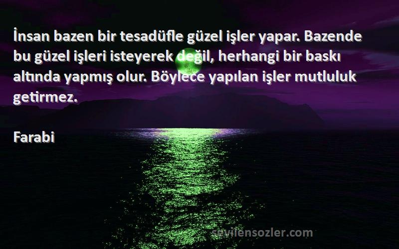 Farabi Sözleri 
İnsan bazen bir tesadüfle güzel işler yapar. Bazende bu güzel işleri isteyerek değil, herhangi bir baskı altında yapmış olur. Böylece yapılan işler mutluluk getirmez.