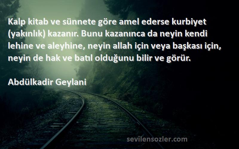 Abdülkadir Geylani Sözleri 
Kalp kitab ve sünnete göre amel ederse kurbiyet (yakınlık) kazanır. Bunu kazanınca da neyin kendi lehine ve aleyhine, neyin allah için veya başkası için, neyin de hak ve batıl olduğunu bilir ve görür.