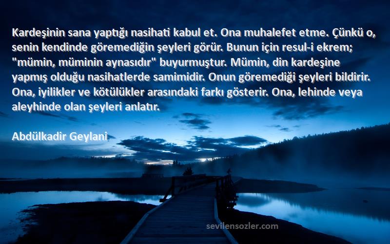 Abdülkadir Geylani Sözleri 
Kardeşinin sana yaptığı nasihati kabul et. Ona muhalefet etme. Çünkü o, senin kendinde göremediğin şeyleri görür. Bunun için resul-i ekrem; mümin, müminin aynasıdır buyurmuştur. Mümin, din kardeşine yapmış olduğu nasihatlerde samimidir. Onun göremediği şeyleri bildirir. Ona, iyilikler ve kötülükler arasındaki farkı gösterir. Ona, lehinde veya aleyhinde olan şeyleri anlatır.