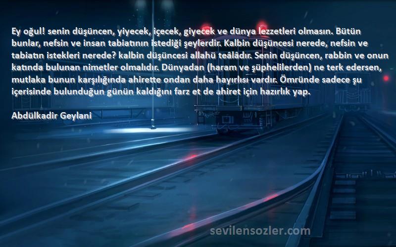 Abdülkadir Geylani Sözleri 
Ey oğul! senin düşüncen, yiyecek, içecek, giyecek ve dünya lezzetleri olmasın. Bütün bunlar, nefsin ve insan tabiatının istediği şeylerdir. Kalbin düşüncesi nerede, nefsin ve tabiatın istekleri nerede? kalbin düşüncesi allahü teâlâdır. Senin düşüncen, rabbin ve onun katında bulunan nimetler olmalıdır. Dünyadan (haram ve şüphelilerden) ne terk edersen, mutlaka bunun karşılığında ahirette ondan daha hayırlısı vardır. Ömründe sadece şu içerisinde bulunduğun günün kaldığını farz et de ahiret için hazırlık yap.