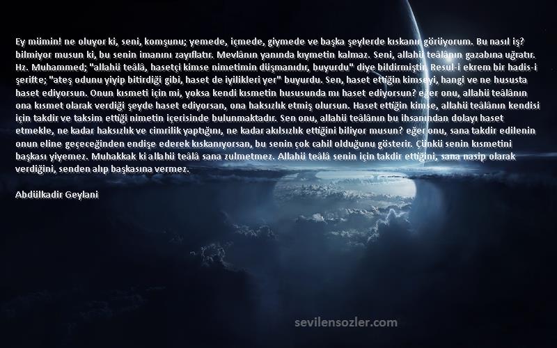 Abdülkadir Geylani Sözleri 
Ey mümin! ne oluyor ki, seni, komşunu; yemede, içmede, giymede ve başka şeylerde kıskanır görüyorum. Bu nasıl iş? bilmiyor musun ki, bu senin imanını zayıflatır. Mevlânın yanında kıymetin kalmaz. Seni, allahü teâlânın gazabına uğratır. Hz. Muhammed; allahü teâlâ, hasetçi kimse nimetimin düşmanıdır, buyurdu diye bildirmiştir. Resul-i ekrem bir hadis-i şerifte; ateş odunu yiyip bitirdiği gibi, haset de iyilikleri yer buyurdu. Sen, haset ettiğin kimseyi, hangi ve ne hususta haset ediyorsun. Onun kısmeti için mi, yoksa kendi kısmetin hususunda mı haset ediyorsun? eğer onu, allahü teâlânın ona kısmet olarak verdiği şeyde haset ediyorsan, ona haksızlık etmiş olursun. Haset ettiğin kimse, allahü teâlânın kendisi için takdir ve taksim ettiği nimetin içerisinde bulunmaktadır. Sen onu, allahü teâlânın bu ihsanından dolayı haset etmekle, ne kadar haksızlık ve cimrilik yaptığını, ne kadar akılsızlık ettiğini biliyor musun? eğer onu, sana takdir edilenin onun eline geçeceğinden endişe ederek kıskanıyorsan, bu senin çok cahil olduğunu gösterir. Çünkü senin kısmetini başkası yiyemez. Muhakkak ki allahü teâlâ sana zulmetmez. Allahü teâlâ senin için takdir ettiğini, sana nasip olarak verdiğini, senden alıp başkasına vermez.