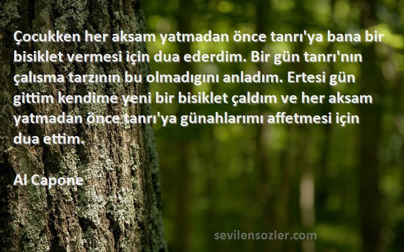 Al Capone Sözleri 
Çocukken her aksam yatmadan önce tanrı'ya bana bir bisiklet vermesi için dua ederdim. Bir gün tanrı'nın çalısma tarzının bu olmadıgını anladım. Ertesi gün gittim kendime yeni bir bisiklet çaldım ve her aksam yatmadan önce tanrı'ya günahlarımı affetmesi için dua ettim.