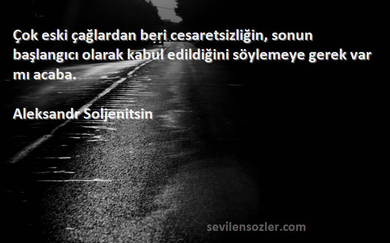 Aleksandr Soljenitsin Sözleri 
Çok eski çağlardan beri cesaretsizliğin, sonun başlangıcı olarak kabul edildiğini söylemeye gerek var mı acaba.