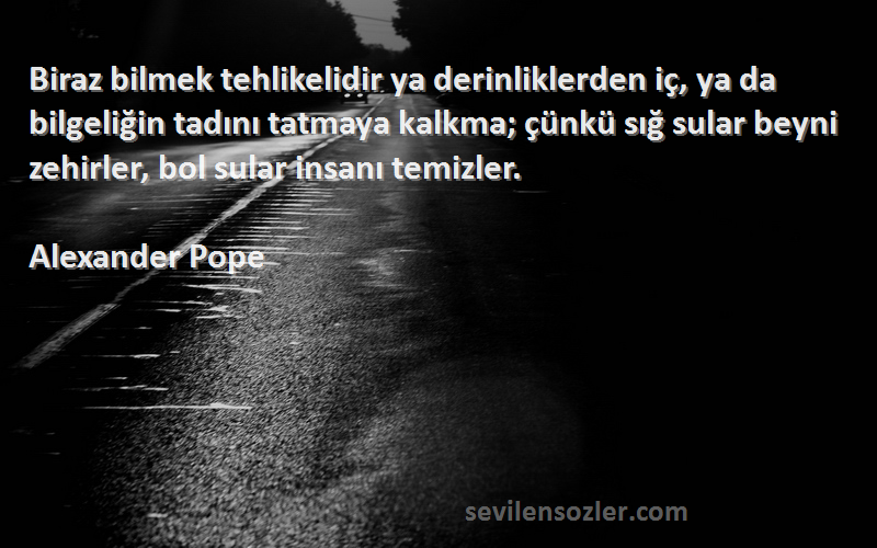 Alexander Pope Sözleri 
Biraz bilmek tehlikelidir ya derinliklerden iç, ya da bilgeliğin tadını tatmaya kalkma; çünkü sığ sular beyni zehirler, bol sular insanı temizler.