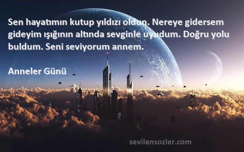 Anneler Günü Sözleri 
Sen hayatımın kutup yıldızı oldun. Nereye gidersem gideyim ışığının altında sevginle uyudum. Doğru yolu buldum. Seni seviyorum annem.