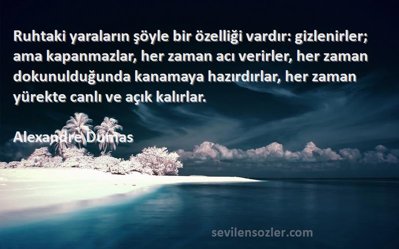 Alexandre Dumas Sözleri 
Ruhtaki yaraların şöyle bir özelliği vardır: gizlenirler; ama kapanmazlar, her zaman acı verirler, her zaman dokunulduğunda kanamaya hazırdırlar, her zaman yürekte canlı ve açık kalırlar.