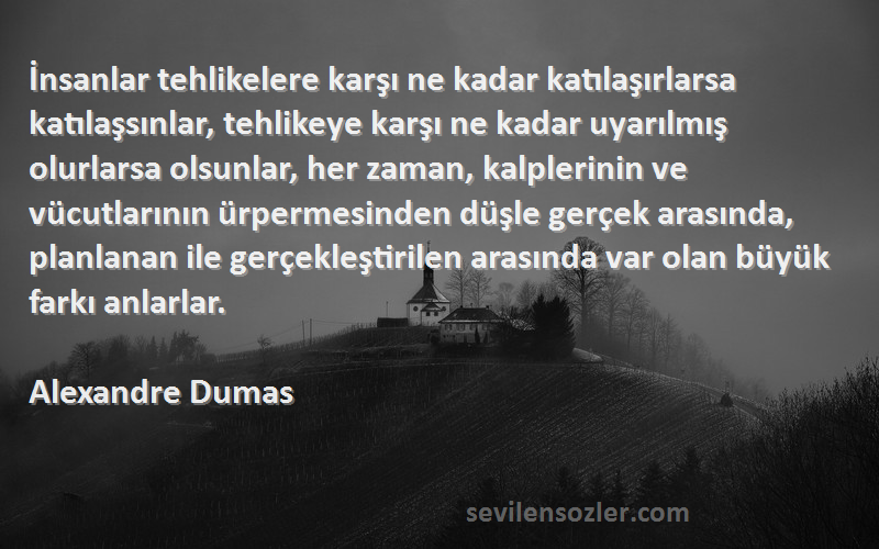 Alexandre Dumas Sözleri 
İnsanlar tehlikelere karşı ne kadar katılaşırlarsa katılaşsınlar, tehlikeye karşı ne kadar uyarılmış olurlarsa olsunlar, her zaman, kalplerinin ve vücutlarının ürpermesinden düşle gerçek arasında, planlanan ile gerçekleştirilen arasında var olan büyük farkı anlarlar.