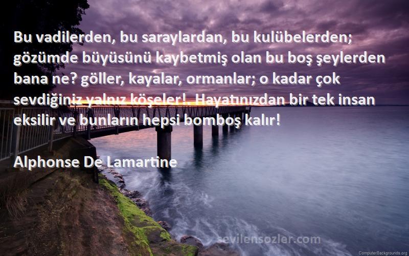 Alphonse De Lamartine Sözleri 
Bu vadilerden, bu saraylardan, bu kulübelerden; gözümde büyüsünü kaybetmiş olan bu boş şeylerden bana ne? göller, kayalar, ormanlar; o kadar çok sevdiğiniz yalnız köşeler!. Hayatınızdan bir tek insan eksilir ve bunların hepsi bomboş kalır!