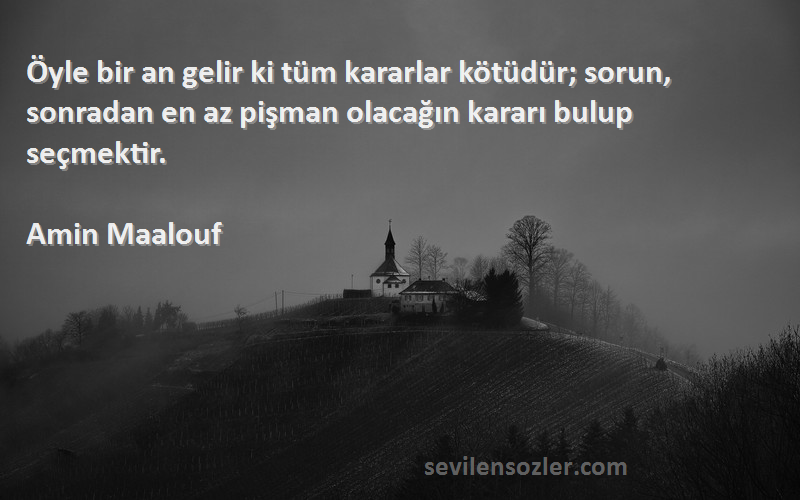 Amin Maalouf Sözleri 
Öyle bir an gelir ki tüm kararlar kötüdür; sorun, sonradan en az pişman olacağın kararı bulup seçmektir.