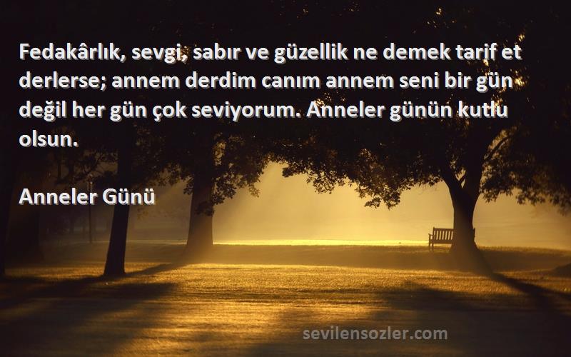 Anneler Günü Sözleri 
Fedakârlık, sevgi, sabır ve güzellik ne demek tarif et derlerse; annem derdim canım annem seni bir gün değil her gün çok seviyorum. Anneler günün kutlu olsun.