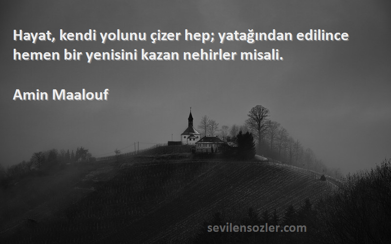 Amin Maalouf Sözleri 
Hayat, kendi yolunu çizer hep; yatağından edilince hemen bir yenisini kazan nehirler misali.