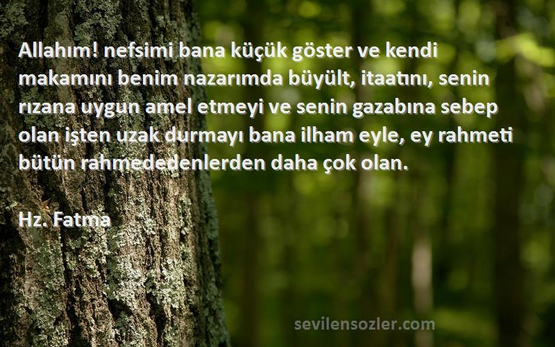 Hz. Fatma Sözleri 
Allahım! nefsimi bana küçük göster ve kendi makamını benim nazarımda büyült, itaatını, senin rızana uygun amel etmeyi ve senin gazabına sebep olan işten uzak durmayı bana ilham eyle, ey rahmeti bütün rahmededenlerden daha çok olan.