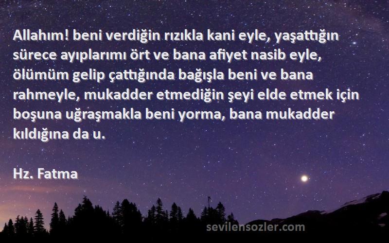 Hz. Fatma Sözleri 
Allahım! beni verdiğin rızıkla kani eyle, yaşattığın sürece ayıplarımı ört ve bana afiyet nasib eyle, ölümüm gelip çattığında bağışla beni ve bana rahmeyle, mukadder etmediğin şeyi elde etmek için boşuna uğraşmakla beni yorma, bana mukadder kıldığına da u.