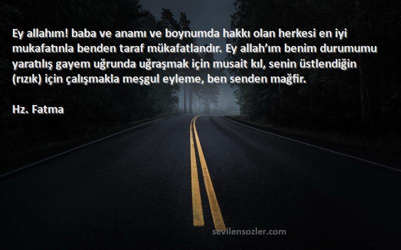 Hz. Fatma Sözleri 
Ey allahım! baba ve anamı ve boynumda hakkı olan herkesi en iyi mukafatınla benden taraf mükafatlandır. Ey allah’ım benim durumumu yaratılış gayem uğrunda uğraşmak için musait kıl, senin üstlendiğin (rızık) için çalışmakla meşgul eyleme, ben senden mağfir.