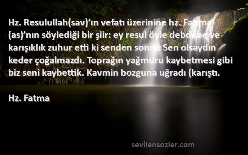 Hz. Fatma Sözleri 
Hz. Resulullah(sav)’ın vefatı üzerinine hz. Fatıma(as)’nın söylediği bir şiir: ey resul öyle debdebe ve karışıklık zuhur etti ki senden sonra. Sen olsaydın keder çoğalmazdı. Toprağın yağmuru kaybetmesi gibi biz seni kaybettik. Kavmin bozguna uğradı (karıştı.