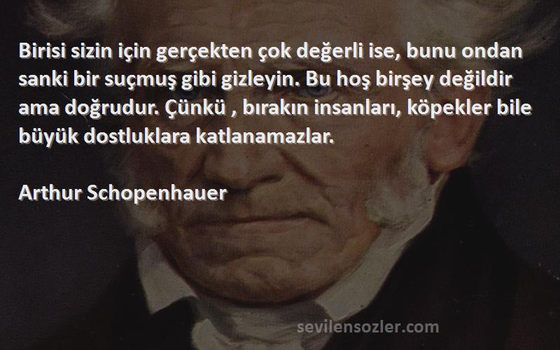 Arthur Schopenhauer Sözleri 
Birisi sizin için gerçekten çok değerli ise, bunu ondan sanki bir suçmuş gibi gizleyin. Bu hoş birşey değildir ama doğrudur. Çünkü , bırakın insanları, köpekler bile büyük dostluklara katlanamazlar.