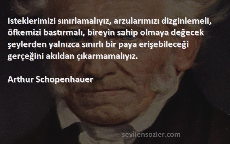 Arthur Schopenhauer Sözleri 
Isteklerimizi sınırlamalıyız, arzularımızı dizginlemeli, öfkemizi bastırmalı, bireyin sahip olmaya değecek şeylerden yalnızca sınırlı bir paya erişebileceği gerçeğini akıldan çıkarmamalıyız.