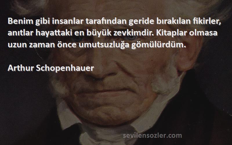 Arthur Schopenhauer Sözleri 
Benim gibi insanlar tarafından geride bırakılan fikirler, anıtlar hayattaki en büyük zevkimdir. Kitaplar olmasa uzun zaman önce umutsuzluğa gömülürdüm.