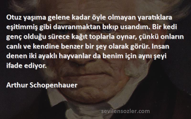 Arthur Schopenhauer Sözleri 
Otuz yaşıma gelene kadar öyle olmayan yaratıklara eşitimmiş gibi davranmaktan bıkıp usandım. Bir kedi genç olduğu sürece kağıt toplarla oynar, çünkü onların canlı ve kendine benzer bir şey olarak görür. Insan denen iki ayaklı hayvanlar da benim için aynı şeyi ifade ediyor.