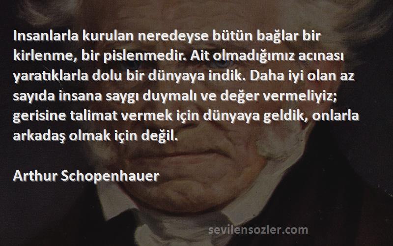 Arthur Schopenhauer Sözleri 
Insanlarla kurulan neredeyse bütün bağlar bir kirlenme, bir pislenmedir. Ait olmadığımız acınası yaratıklarla dolu bir dünyaya indik. Daha iyi olan az sayıda insana saygı duymalı ve değer vermeliyiz; gerisine talimat vermek için dünyaya geldik, onlarla arkadaş olmak için değil.