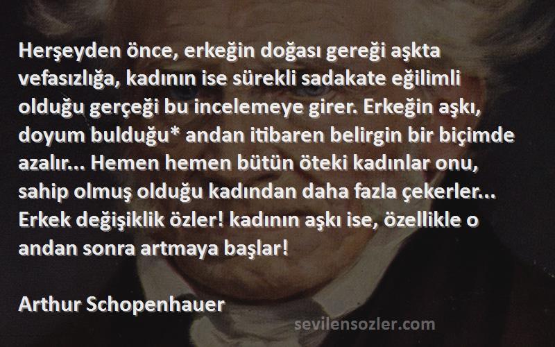 Arthur Schopenhauer Sözleri 
Herşeyden önce, erkeğin doğası gereği aşkta vefasızlığa, kadının ise sürekli sadakate eğilimli olduğu gerçeği bu incelemeye girer. Erkeğin aşkı, doyum bulduğu* andan itibaren belirgin bir biçimde azalır... Hemen hemen bütün öteki kadınlar onu, sahip olmuş olduğu kadından daha fazla çekerler... Erkek değişiklik özler! kadının aşkı ise, özellikle o andan sonra artmaya başlar!