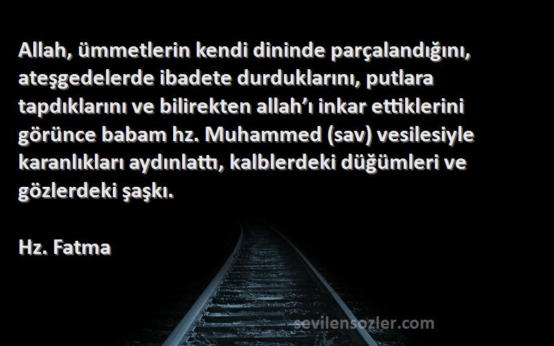 Hz. Fatma Sözleri 
Allah, ümmetlerin kendi dininde parçalandığını, ateşgedelerde ibadete durduklarını, putlara tapdıklarını ve bilirekten allah’ı inkar ettiklerini görünce babam hz. Muhammed (sav) vesilesiyle karanlıkları aydınlattı, kalblerdeki düğümleri ve gözlerdeki şaşkı.