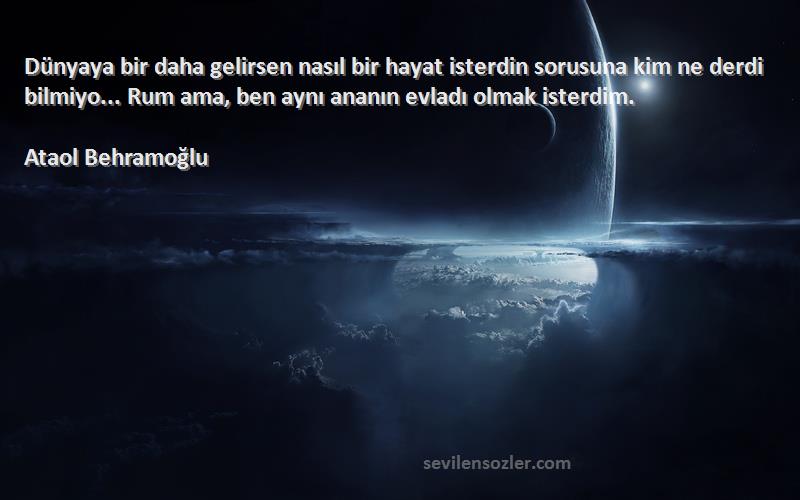 Ataol Behramoğlu Sözleri 
Dünyaya bir daha gelirsen nasıl bir hayat isterdin sorusuna kim ne derdi bilmiyo... Rum ama, ben aynı ananın evladı olmak isterdim.