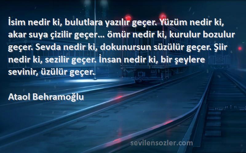 Ataol Behramoğlu Sözleri 
İsim nedir ki, bulutlara yazılır geçer. Yüzüm nedir ki, akar suya çizilir geçer… ömür nedir ki, kurulur bozulur geçer. Sevda nedir ki, dokunursun süzülür geçer. Şiir nedir ki, sezilir geçer. İnsan nedir ki, bir şeylere sevinir, üzülür geçer.