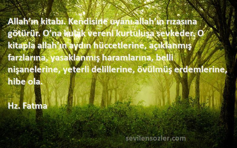 Hz. Fatma Sözleri 
Allah’ın kitabı. Kendisine uyanı allah’ın rızasına götürür. O’na kulak vereni kurtuluşa sevkeder. O kitapla allah’ın aydın hüccetlerine, açıklanmış farzlarına, yasaklanmış haramlarına, belli nişanelerine, yeterli delillerine, övülmüş erdemlerine, hibe ola.