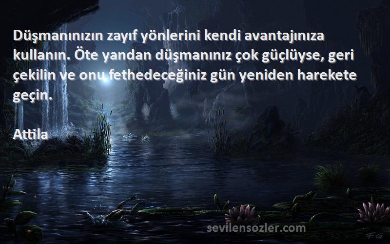 Attila Sözleri 
Düşmanınızın zayıf yönlerini kendi avantajınıza kullanın. Öte yandan düşmanınız çok güçlüyse, geri çekilin ve onu fethedeceğiniz gün yeniden harekete geçin.