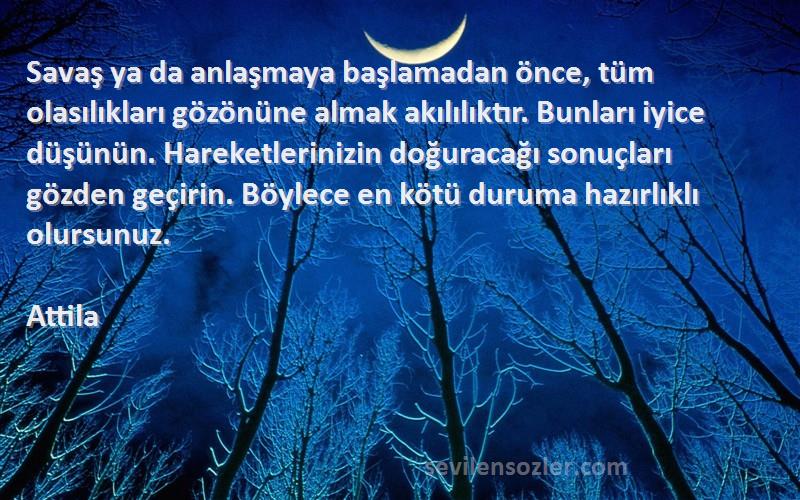 Attila Sözleri 
Savaş ya da anlaşmaya başlamadan önce, tüm olasılıkları gözönüne almak akılılıktır. Bunları iyice düşünün. Hareketlerinizin doğuracağı sonuçları gözden geçirin. Böylece en kötü duruma hazırlıklı olursunuz.