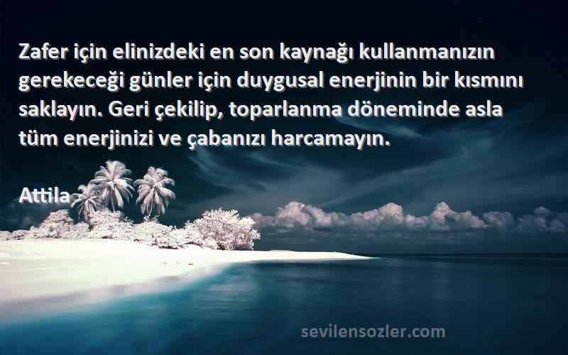 Attila Sözleri 
Zafer için elinizdeki en son kaynağı kullanmanızın gerekeceği günler için duygusal enerjinin bir kısmını saklayın. Geri çekilip, toparlanma döneminde asla tüm enerjinizi ve çabanızı harcamayın.