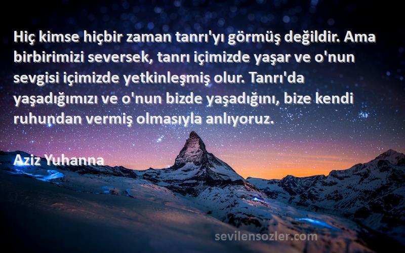 Aziz Yuhanna Sözleri 
Hiç kimse hiçbir zaman tanrı'yı görmüş değildir. Ama birbirimizi seversek, tanrı içimizde yaşar ve o'nun sevgisi içimizde yetkinleşmiş olur. Tanrı'da yaşadığımızı ve o'nun bizde yaşadığını, bize kendi ruhundan vermiş olmasıyla anlıyoruz.