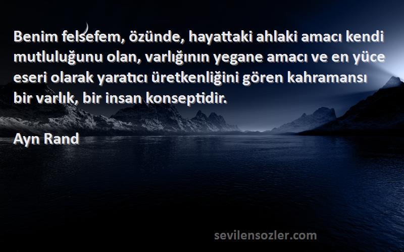 Ayn Rand Sözleri 
Benim felsefem, özünde, hayattaki ahlaki amacı kendi mutluluğunu olan, varlığının yegane amacı ve en yüce eseri olarak yaratıcı üretkenliğini gören kahramansı bir varlık, bir insan konseptidir.