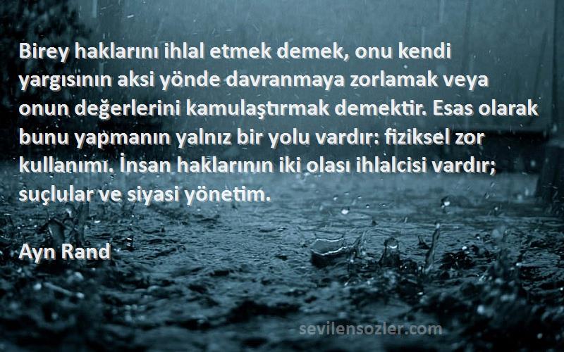 Ayn Rand Sözleri 
Birey haklarını ihlal etmek demek, onu kendi yargısının aksi yönde davranmaya zorlamak veya onun değerlerini kamulaştırmak demektir. Esas olarak bunu yapmanın yalnız bir yolu vardır: fiziksel zor kullanımı. İnsan haklarının iki olası ihlalcisi vardır; suçlular ve siyasi yönetim.