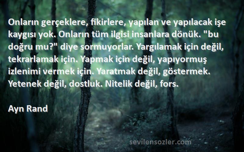 Ayn Rand Sözleri 
Onların gerçeklere, fikirlere, yapılan ve yapılacak işe kaygısı yok. Onların tüm ilgisi insanlara dönük. bu doğru mu? diye sormuyorlar. Yargılamak için değil, tekrarlamak için. Yapmak için değil, yapıyormuş izlenimi vermek için. Yaratmak değil, göstermek. Yetenek değil, dostluk. Nitelik değil, fors.