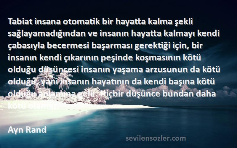 Ayn Rand Sözleri 
Tabiat insana otomatik bir hayatta kalma şekli sağlayamadığından ve insanın hayatta kalmayı kendi çabasıyla becermesi başarması gerektiği için, bir insanın kendi çıkarının peşinde koşmasının kötü olduğu düşüncesi insanın yaşama arzusunun da kötü olduğu, yani insanın hayatının da kendi başına kötü olduğu anlamına gelir. Hiçbir düşünce bundan daha kötü olamaz.