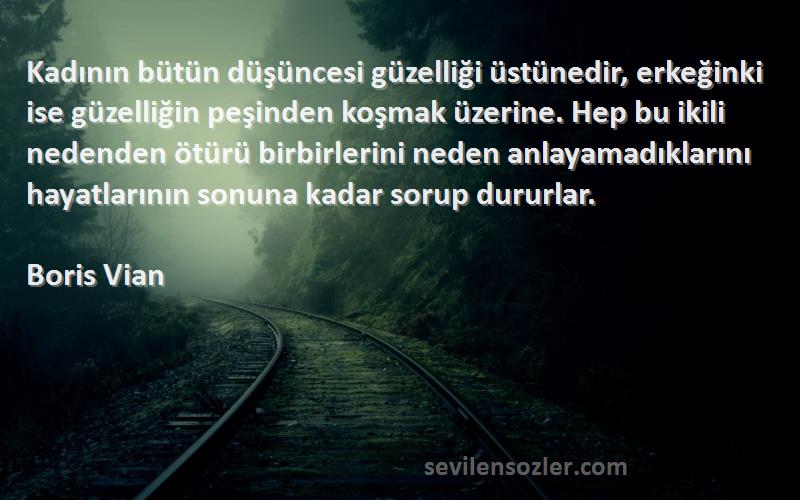 Boris Vian Sözleri 
Kadının bütün düşüncesi güzelliği üstünedir, erkeğinki ise güzelliğin peşinden koşmak üzerine. Hep bu ikili nedenden ötürü birbirlerini neden anlayamadıklarını hayatlarının sonuna kadar sorup dururlar.