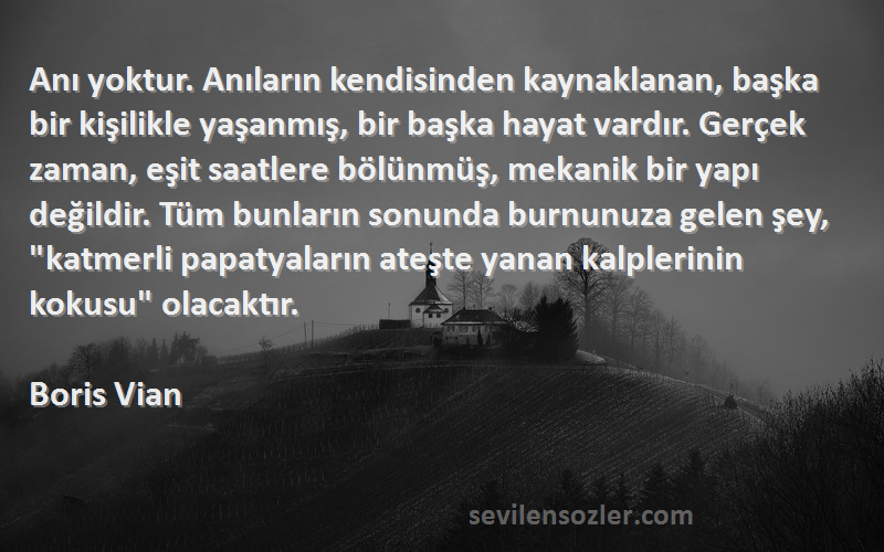 Boris Vian Sözleri 
Anı yoktur. Anıların kendisinden kaynaklanan, başka bir kişilikle yaşanmış, bir başka hayat vardır. Gerçek zaman, eşit saatlere bölünmüş, mekanik bir yapı değildir. Tüm bunların sonunda burnunuza gelen şey, katmerli papatyaların ateşte yanan kalplerinin kokusu olacaktır.