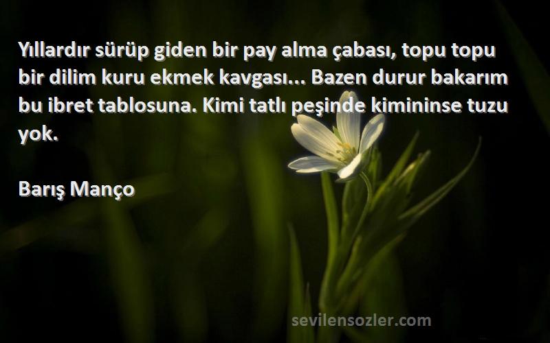 Barış Manço Sözleri 
Yıllardır sürüp giden bir pay alma çabası, topu topu bir dilim kuru ekmek kavgası... Bazen durur bakarım bu ibret tablosuna. Kimi tatlı peşinde kimininse tuzu yok.