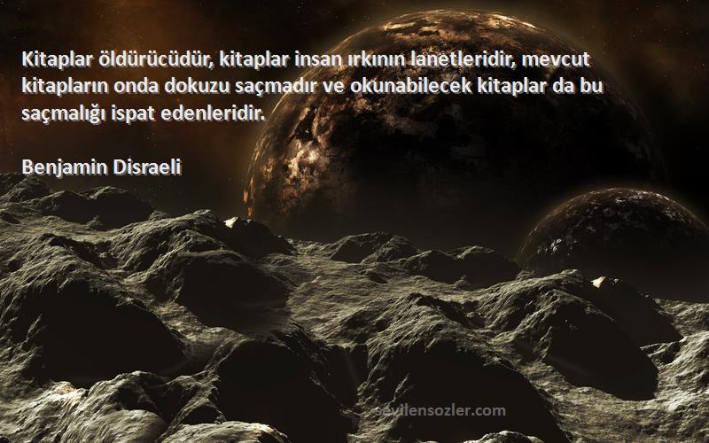 Benjamin Disraeli Sözleri 
Kitaplar öldürücüdür, kitaplar insan ırkının lanetleridir, mevcut kitapların onda dokuzu saçmadır ve okunabilecek kitaplar da bu saçmalığı ispat edenleridir.