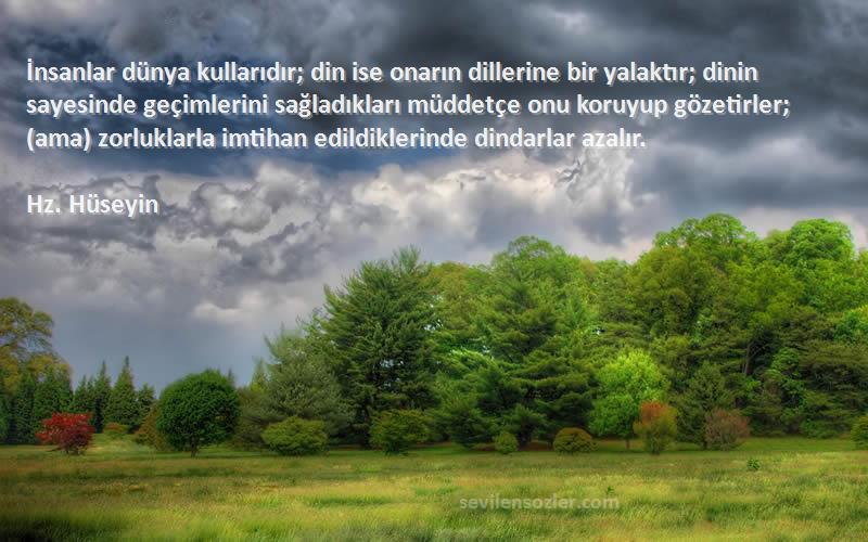 Hz. Hüseyin Sözleri 
İnsanlar dünya kullarıdır; din ise onarın dillerine bir yalaktır; dinin sayesinde geçimlerini sağladıkları müddetçe onu koruyup gözetirler; (ama) zorluklarla imtihan edildiklerinde dindarlar azalır.