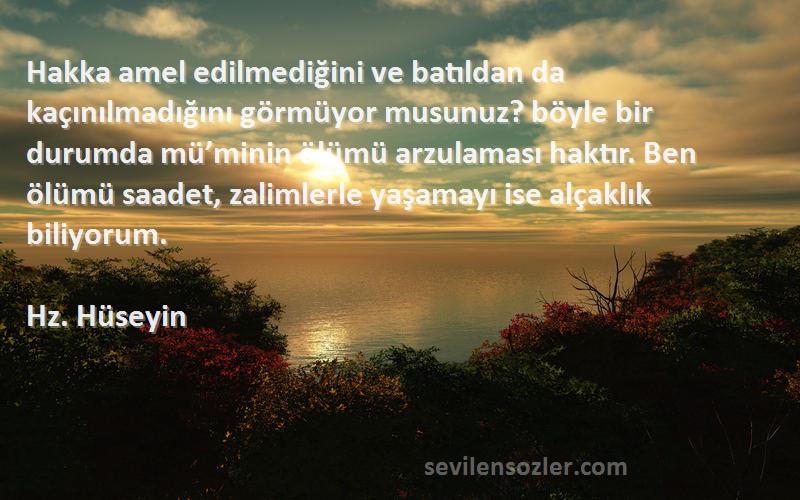 Hz. Hüseyin Sözleri 
Hakka amel edilmediğini ve batıldan da kaçınılmadığını görmüyor musunuz? böyle bir durumda mü’minin ölümü arzulaması haktır. Ben ölümü saadet, zalimlerle yaşamayı ise alçaklık biliyorum.