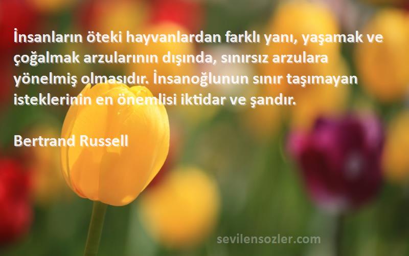 Bertrand Russell Sözleri 
İnsanların öteki hayvanlardan farklı yanı, yaşamak ve çoğalmak arzularının dışında, sınırsız arzulara yönelmiş olmasıdır. İnsanoğlunun sınır taşımayan isteklerinin en önemlisi iktidar ve şandır.