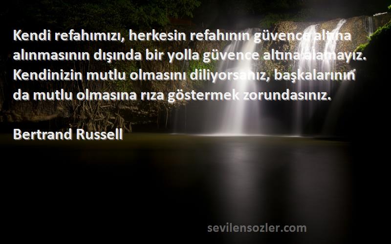 Bertrand Russell Sözleri 
Kendi refahımızı, herkesin refahının güvence altına alınmasının dışında bir yolla güvence altına alamayız. Kendinizin mutlu olmasını diliyorsanız, başkalarının da mutlu olmasına rıza göstermek zorundasınız.